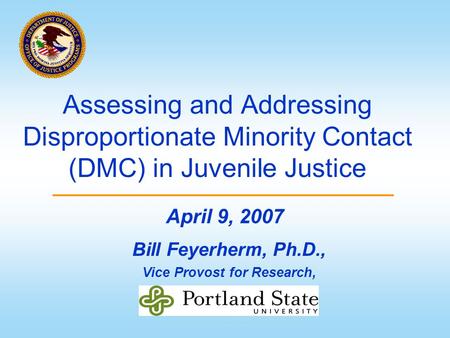 Assessing and Addressing Disproportionate Minority Contact (DMC) in Juvenile Justice Bill Feyerherm, Ph.D., Vice Provost for Research, April 9, 2007.