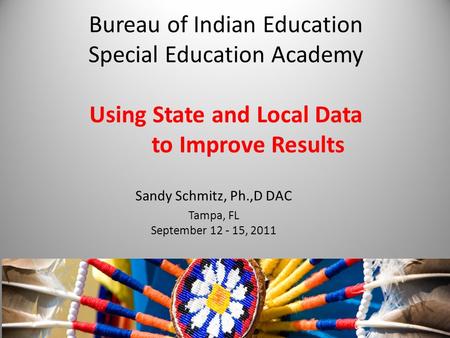 Bureau of Indian Education Special Education Academy Using State and Local Data to Improve Results Sandy Schmitz, Ph.,D DAC Tampa, FL September 12 - 15,