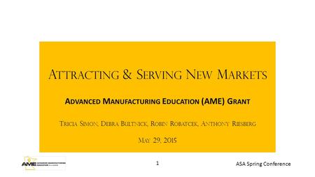 1 ASA Spring Conference A TTRACTING & S ERVING N EW M ARKETS A DVANCED M ANUFACTURING E DUCATION (AME) G RANT T RICIA S IMON, D EBRA B ULTNICK, R OBIN.