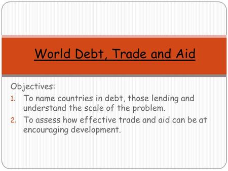 Objectives: 1. To name countries in debt, those lending and understand the scale of the problem. 2. To assess how effective trade and aid can be at encouraging.