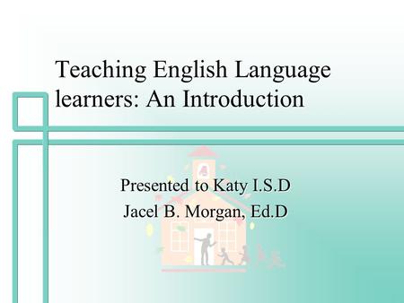 Teaching English Language learners: An Introduction Presented to Katy I.S.D Jacel B. Morgan, Ed.D.