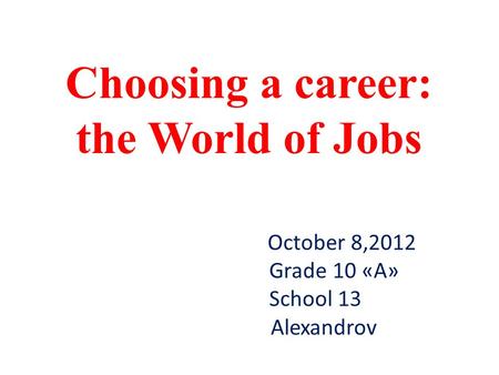 October 8,2012 Grade 10 «A» School 13 Alexandrov Choosing a career: the World of Jobs.