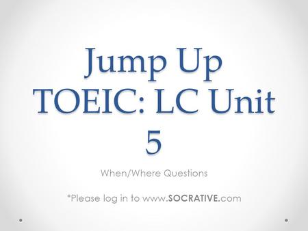 Jump Up TOEIC: LC Unit 5 When/Where Questions *Please log in to www. SOCRATIVE. com.