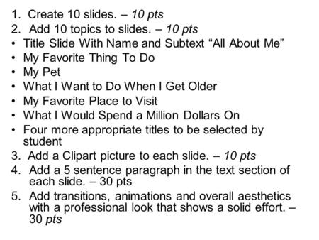 1. Create 10 slides. – 10 pts 2.Add 10 topics to slides. – 10 pts Title Slide With Name and Subtext “All About Me” My Favorite Thing To Do My Pet What.