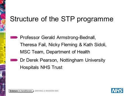 Structure of the STP programme Professor Gerald Armstrong-Bednall, Theresa Fail, Nicky Fleming & Kath Sidoli, MSC Team, Department of Health Dr Derek Pearson,