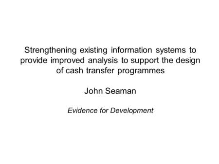 Strengthening existing information systems to provide improved analysis to support the design of cash transfer programmes John Seaman Evidence for Development.