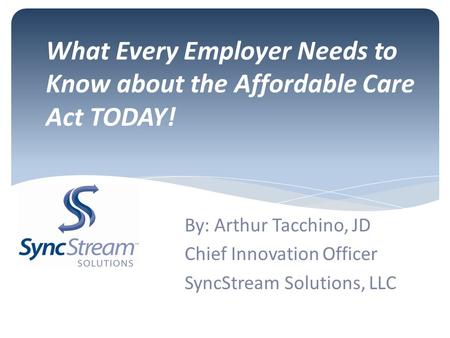 What Every Employer Needs to Know about the Affordable Care Act TODAY! By: Arthur Tacchino, JD Chief Innovation Officer SyncStream Solutions, LLC.