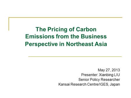 The Pricing of Carbon Emissions from the Business Perspective in Northeast Asia May 27, 2013 Presenter: Xianbing LIU Senior Policy Researcher Kansai Research.