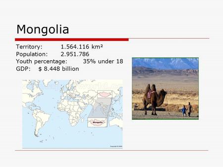 Territory: 1.564.116 km² Population: 2.951.786 Youth percentage:35% under 18 GDP:$ 8.448 billion Mongolia.