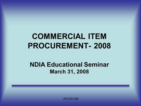 JFS 3/31/08 COMMERCIAL ITEM PROCUREMENT- 2008 NDIA Educational Seminar March 31, 2008.