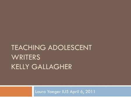 TEACHING ADOLESCENT WRITERS KELLY GALLAGHER Laura Yaeger IU5 April 6, 2011.