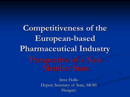 Competitiveness of the European-based Pharmaceutical Industry Prospective of a New Member State Imre Hollo Deputy Secretary of State, MOH Hungary.