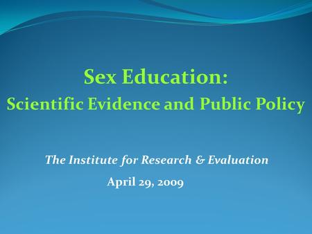 Sex Education: Scientific Evidence and Public Policy The Institute for Research & Evaluation April 29, 2009.