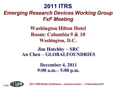 1 ERD 2011 ITRS Winter Conference – Incheon, Korea – 11 December 2011 2011 ITRS Emerging Research Devices Working Group FxF Meeting Washington Hilton Hotel.