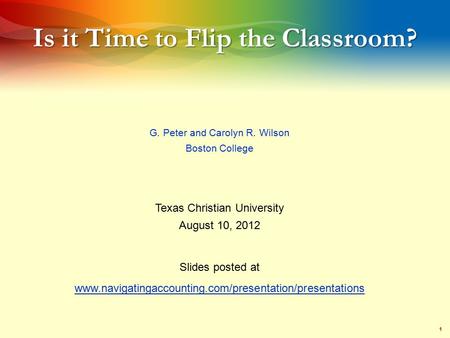 1 Is it Time to Flip the Classroom? G. Peter and Carolyn R. Wilson Boston College Texas Christian University August 10, 2012 Slides posted at www.navigatingaccounting.com/presentation/presentations.