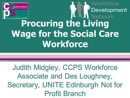 Procuring the Living Wage for the Social Care Workforce Judith Midgley, CCPS Workforce Associate and Des Loughney, Secretary, UNITE Edinburgh Not for Profit.