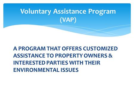 A PROGRAM THAT OFFERS CUSTOMIZED ASSISTANCE TO PROPERTY OWNERS & INTERESTED PARTIES WITH THEIR ENVIRONMENTAL ISSUES Voluntary Assistance Program (VAP)