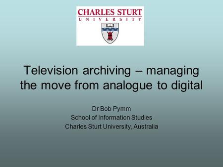 Television archiving – managing the move from analogue to digital Dr Bob Pymm School of Information Studies Charles Sturt University, Australia.