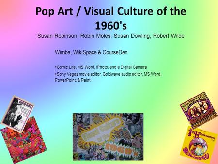 Pop Art / Visual Culture of the 1960's Susan Robinson, Robin Moles, Susan Dowling, Robert Wilde Wimba, WikiSpace & CourseDen Comic Life, MS Word, iPhoto,