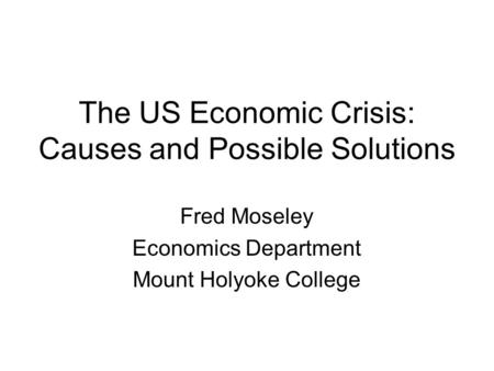 The US Economic Crisis: Causes and Possible Solutions Fred Moseley Economics Department Mount Holyoke College.