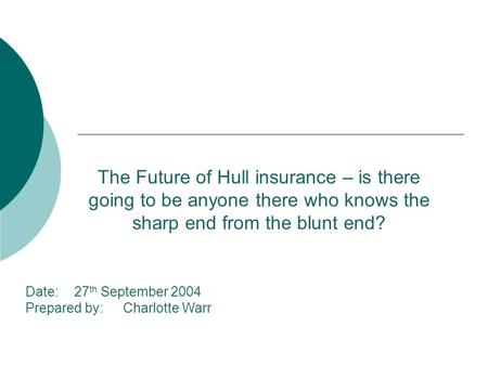 Date:27 th September 2004 Prepared by:Charlotte Warr The Future of Hull insurance – is there going to be anyone there who knows the sharp end from the.