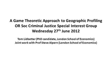 A Game Theoretic Approach to Geographic Profiling OR Soc Criminal Justice Special Interest Group Wednesday 27 th June 2012 Tom Lidbetter (PhD candidate,