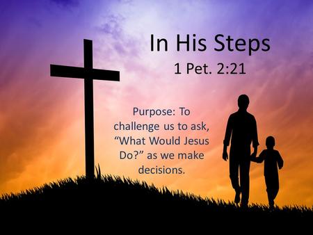 In His Steps 1 Pet. 2:21 Purpose: To challenge us to ask, “What Would Jesus Do?” as we make decisions.