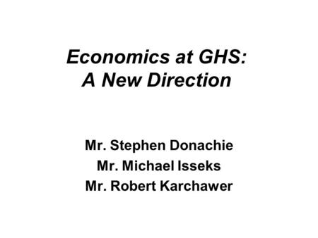 Economics at GHS: A New Direction Mr. Stephen Donachie Mr. Michael Isseks Mr. Robert Karchawer.