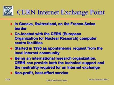 CIXPPaolo Moroni (Slide 1) SwiNOG (18-10-2000) CERN Internet Exchange Point l In Geneva, Switzerland, on the Franco-Swiss border l Co-located with the.