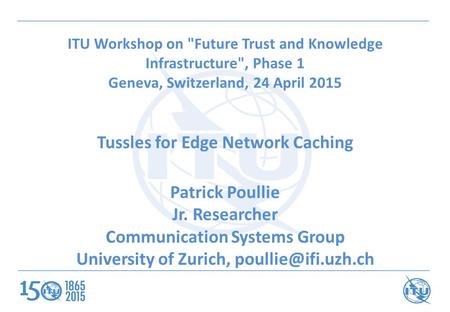 ITU Workshop on Future Trust and Knowledge Infrastructure, Phase 1 Geneva, Switzerland, 24 April 2015 Tussles for Edge Network Caching Patrick Poullie.