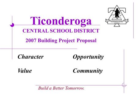 Ticonderoga CENTRAL SCHOOL DISTRICT 2007 Building Project Proposal Build a Better Tomorrow. CharacterOpportunity ValueCommunity.