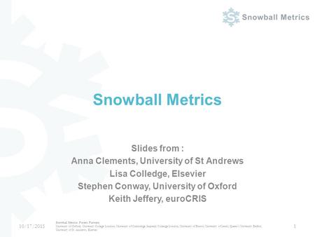 Snowball Metrics Slides from : Anna Clements, University of St Andrews Lisa Colledge, Elsevier Stephen Conway, University of Oxford Keith Jeffery, euroCRIS.