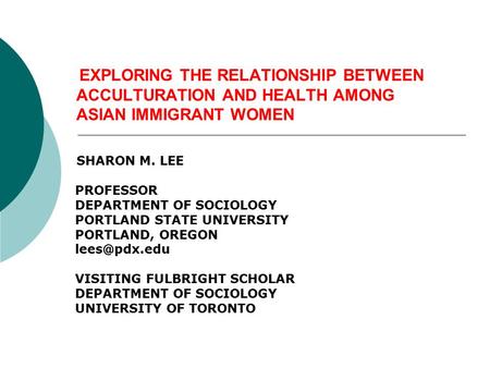 EXPLORING THE RELATIONSHIP BETWEEN ACCULTURATION AND HEALTH AMONG ASIAN IMMIGRANT WOMEN SHARON M. LEE PROFESSOR DEPARTMENT OF SOCIOLOGY PORTLAND STATE.