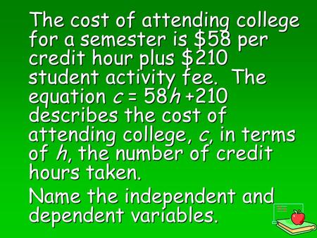 The cost of attending college for a semester is $58 per credit hour plus $210 student activity fee. The equation c = 58h +210 describes the cost of attending.