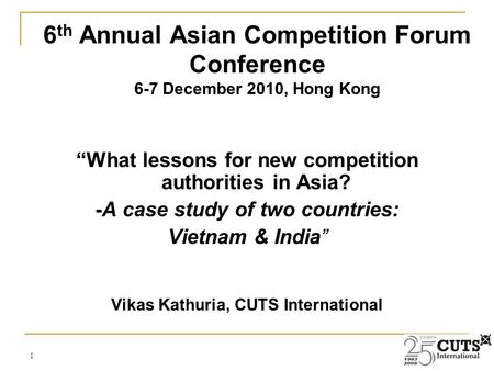 1 “What lessons for new competition authorities in Asia? -A case study of two countries: Vietnam & India” Vikas Kathuria, CUTS International 6 th Annual.