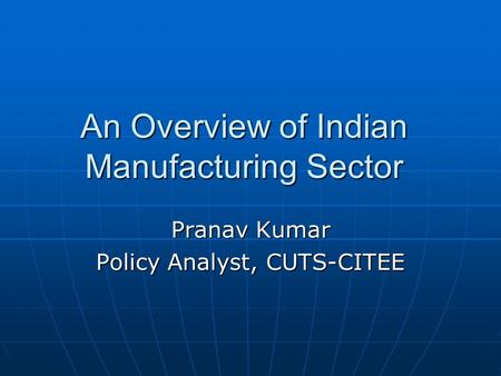 An Overview of Indian Manufacturing Sector Pranav Kumar Policy Analyst, CUTS-CITEE.