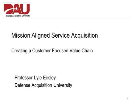 1 Mission Aligned Service Acquisition Creating a Customer Focused Value Chain Professor Lyle Eesley Defense Acquisition University.