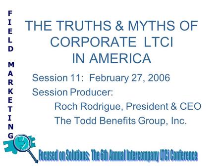 FIELD MARKETINGFIELD MARKETING THE TRUTHS & MYTHS OF CORPORATE LTCI IN AMERICA Session 11: February 27, 2006 Session Producer: Roch Rodrigue, President.