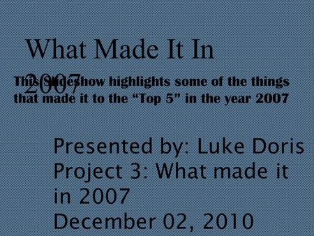 What Made It In 2007 This Slideshow highlights some of the things that made it to the “Top 5” in the year 2007 Presented by: Luke Doris Project 3: What.