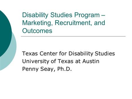 Disability Studies Program – Marketing, Recruitment, and Outcomes Texas Center for Disability Studies University of Texas at Austin Penny Seay, Ph.D.