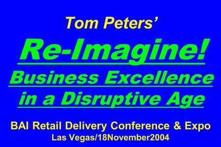 Tom Peters’ Re-Imagine! Business Excellence in a Disruptive Age BAI Retail Delivery Conference & Expo Las Vegas/18November2004.