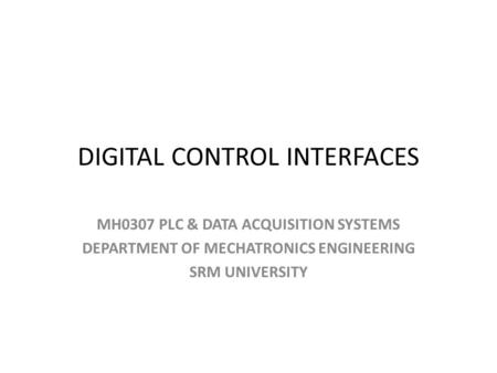 DIGITAL CONTROL INTERFACES MH0307 PLC & DATA ACQUISITION SYSTEMS DEPARTMENT OF MECHATRONICS ENGINEERING SRM UNIVERSITY.