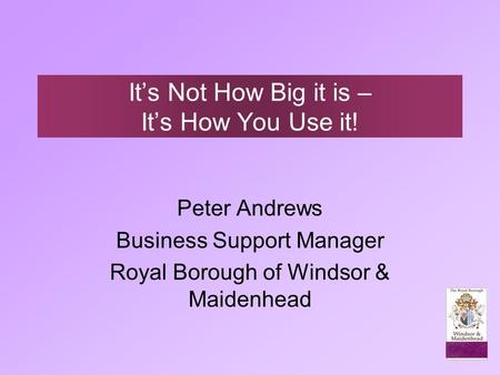 It’s Not How Big it is – It’s How You Use it! Peter Andrews Business Support Manager Royal Borough of Windsor & Maidenhead.