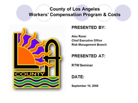 County of Los Angeles Workers’ Compensation Program & Costs PRESENTED BY: Alex Rossi Chief Executive Office Risk Management Branch PRESENTED AT: RTW Seminar.