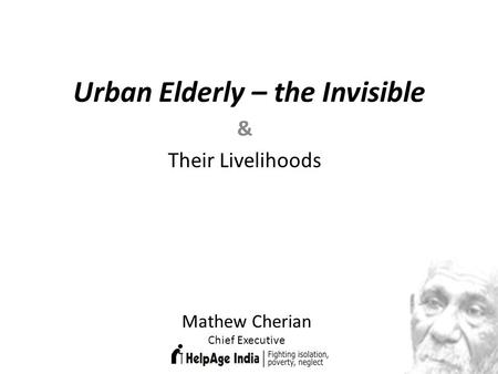 Urban Elderly – the Invisible & Their Livelihoods Mathew Cherian Chief Executive.