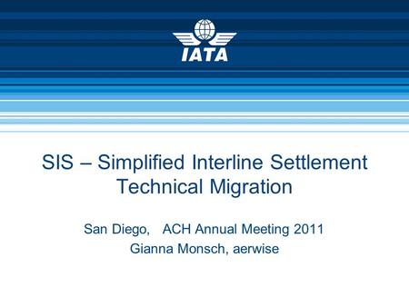 SIS – Simplified Interline Settlement Technical Migration San Diego, ACH Annual Meeting 2011 Gianna Monsch, aerwise.