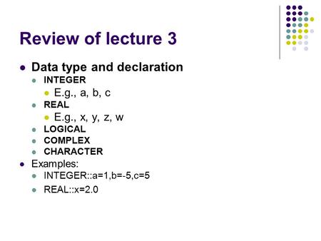 Review of lecture 3 Data type and declaration INTEGER E.g., a, b, c REAL E.g., x, y, z, w LOGICAL COMPLEX CHARACTER Examples: INTEGER::a=1,b=-5,c=5 REAL::x=2.0.