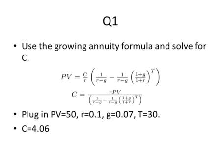 Q1 Use the growing annuity formula and solve for C. Plug in PV=50, r=0.1, g=0.07, T=30. C=4.06.