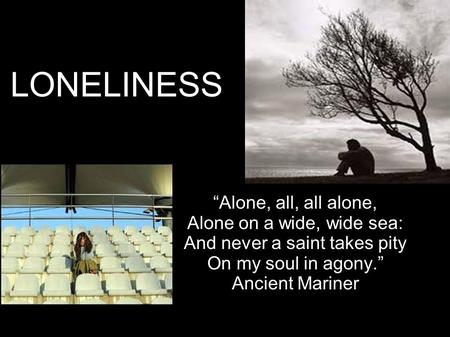 LONELINESS “Alone, all, all alone, Alone on a wide, wide sea: And never a saint takes pity On my soul in agony.” Ancient Mariner.