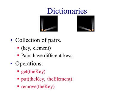 Dictionaries Collection of pairs.  (key, element)  Pairs have different keys. Operations.  get(theKey)  put(theKey, theElement)  remove(theKey)